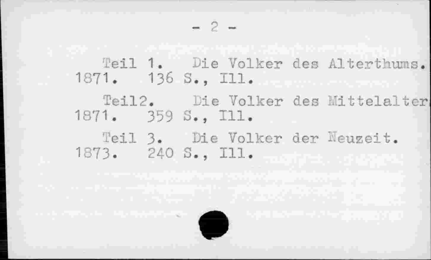 ﻿- 2 -
Teil 1. Die Volker des Alterthums. 1871.	136 S., Ill.
Teil2. Die Volker des Mittelalter 1871.	359 S., Ill.
Teil 3. Die Volker der Neuzeit. 1873.	240 S., Ill.